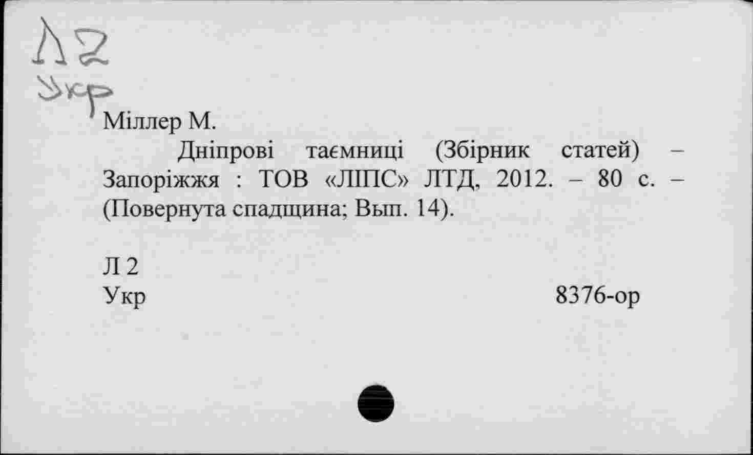 ﻿Міллер М.
Дніпрові таємниці (Збірник статей) Запоріжжя : ТОВ «ЛІПС» ЛТД, 2012. - 80 с. (Повернута спадщина; Вьш. 14).
Л2
Укр	8376-ор